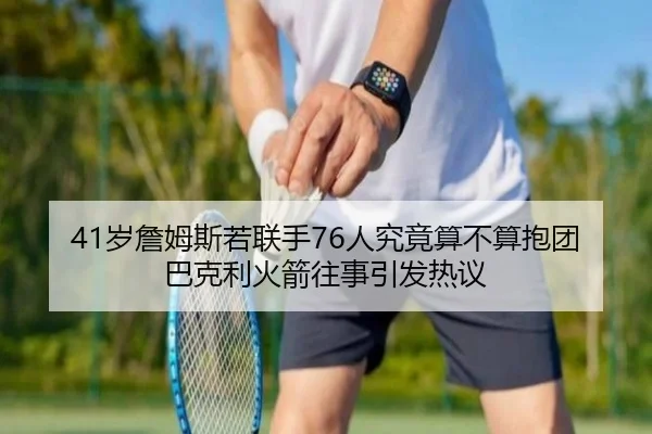 41岁詹姆斯若联手76人究竟算不算抱团 巴克利火箭往事引发热议